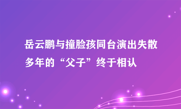 岳云鹏与撞脸孩同台演出失散多年的“父子”终于相认