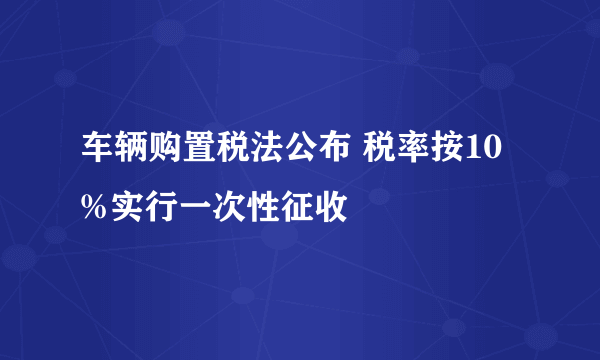 车辆购置税法公布 税率按10%实行一次性征收