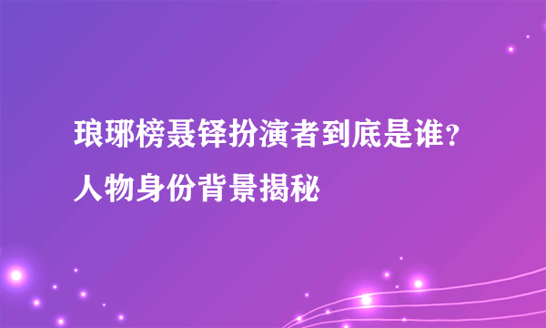 琅琊榜聂铎扮演者到底是谁？人物身份背景揭秘