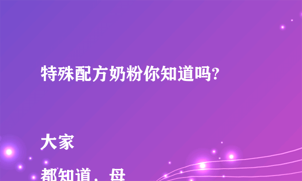 特殊配方奶粉你知道吗?

大家都知道，母