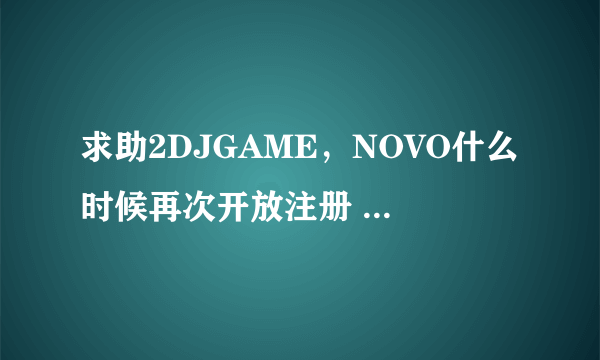 求助2DJGAME，NOVO什么时候再次开放注册 我几年前号被删除了哭