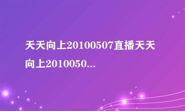 天天向上20100507直播天天向上20100507视频天天向上20100507期现场直播在线观看湖南卫视