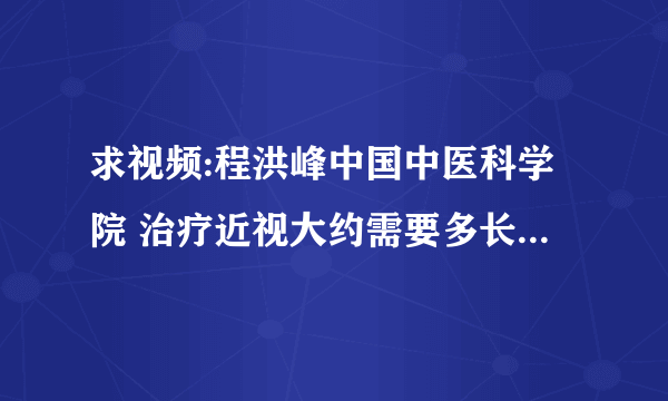 求视频:程洪峰中国中医科学院 治疗近视大约需要多长时间，多少费用。