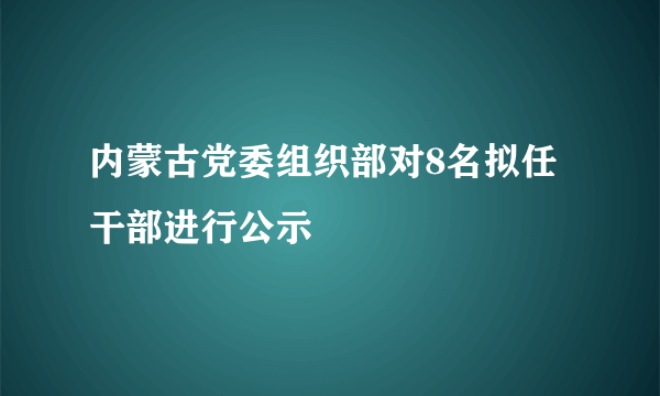 内蒙古党委组织部对8名拟任干部进行公示