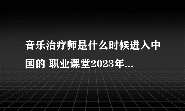 音乐治疗师是什么时候进入中国的 职业课堂2023年3月30日答案