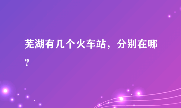 芜湖有几个火车站，分别在哪？