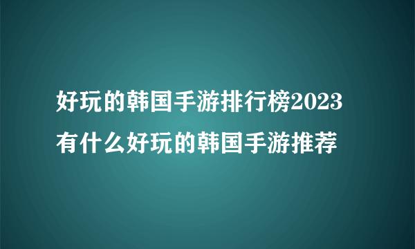 好玩的韩国手游排行榜2023 有什么好玩的韩国手游推荐