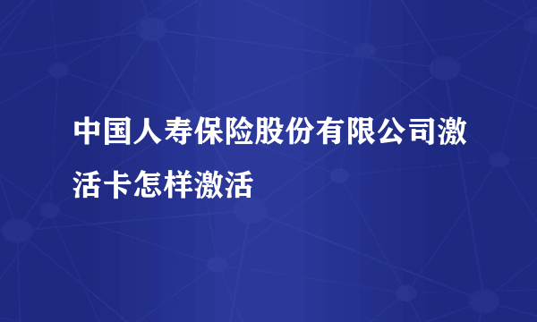 中国人寿保险股份有限公司激活卡怎样激活