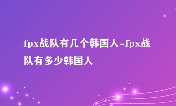 fpx战队有几个韩国人-fpx战队有多少韩国人