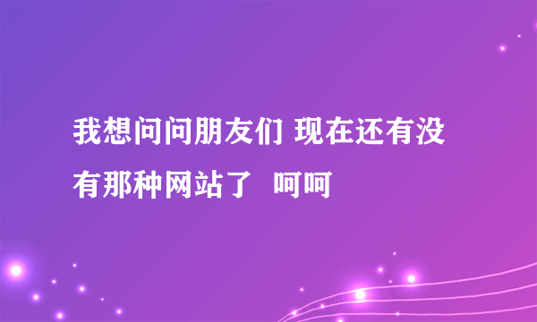 我想问问朋友们 现在还有没有那种网站了  呵呵