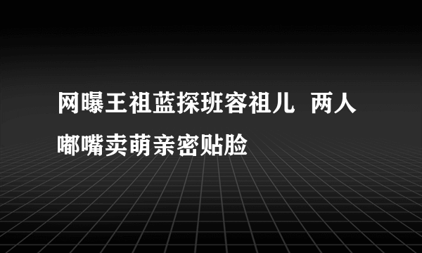 网曝王祖蓝探班容祖儿  两人嘟嘴卖萌亲密贴脸