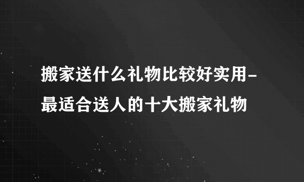 搬家送什么礼物比较好实用-最适合送人的十大搬家礼物