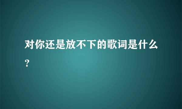 对你还是放不下的歌词是什么？