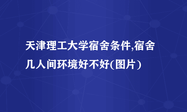 天津理工大学宿舍条件,宿舍几人间环境好不好(图片)