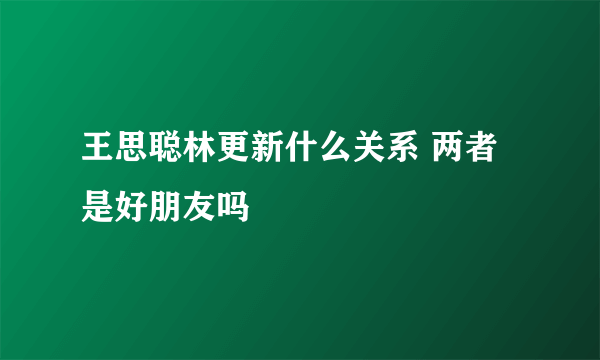 王思聪林更新什么关系 两者是好朋友吗