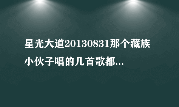 星光大道20130831那个藏族小伙子唱的几首歌都叫什么名字？