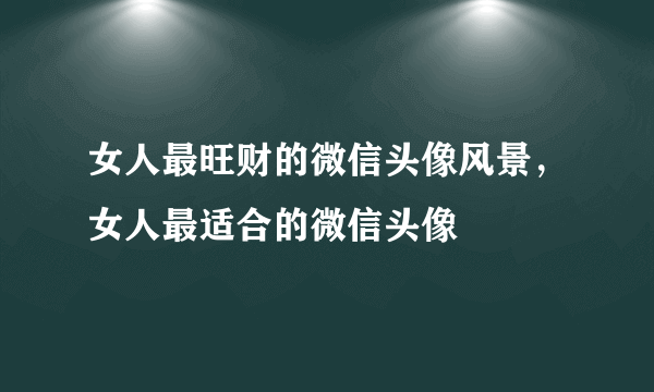 女人最旺财的微信头像风景，女人最适合的微信头像