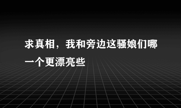 求真相，我和旁边这骚娘们哪一个更漂亮些