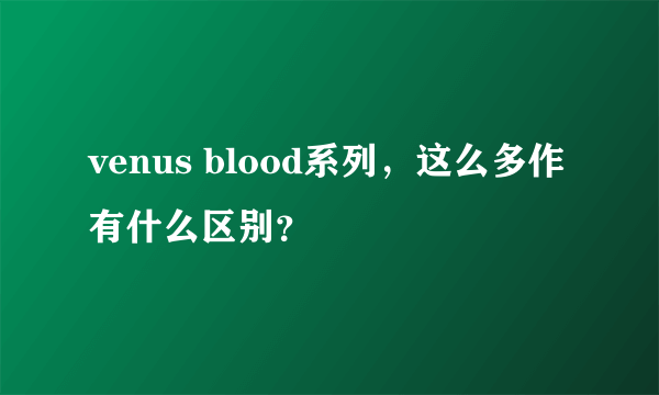 venus blood系列，这么多作有什么区别？