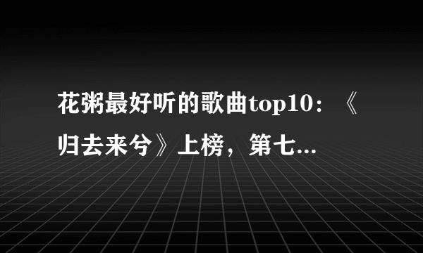 花粥最好听的歌曲top10：《归去来兮》上榜，第七火爆全网