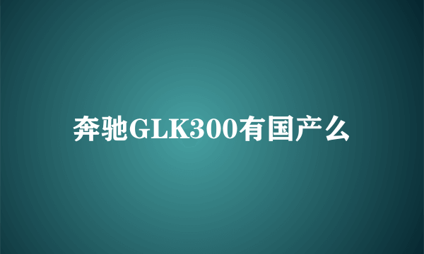 奔驰GLK300有国产么