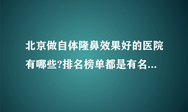 北京做自体隆鼻效果好的医院有哪些?排名榜单都是有名气的医院!