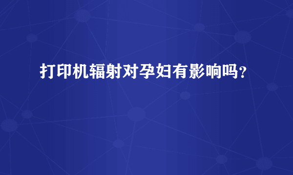 打印机辐射对孕妇有影响吗？