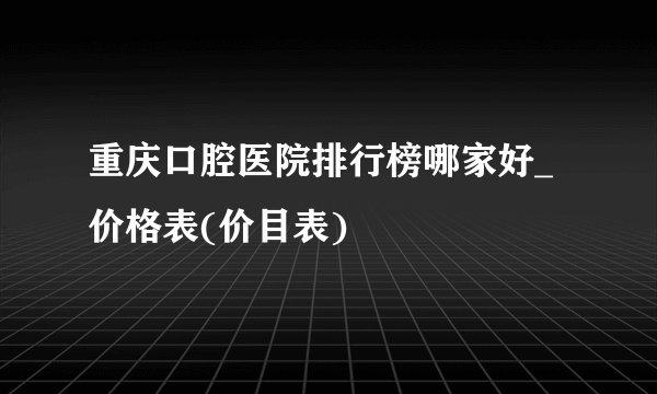 重庆口腔医院排行榜哪家好_价格表(价目表)