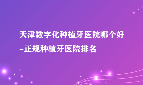 天津数字化种植牙医院哪个好-正规种植牙医院排名