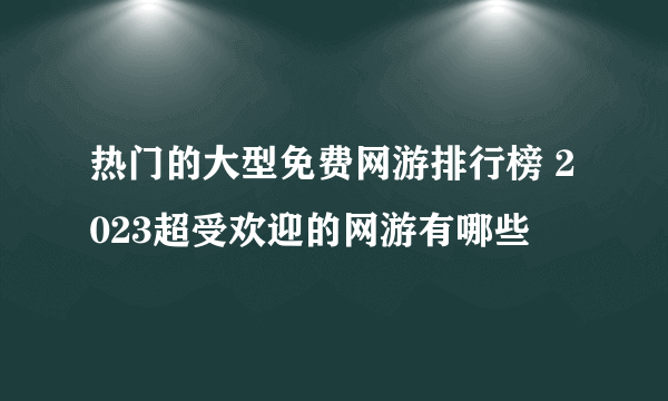 热门的大型免费网游排行榜 2023超受欢迎的网游有哪些