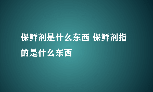 保鲜剂是什么东西 保鲜剂指的是什么东西