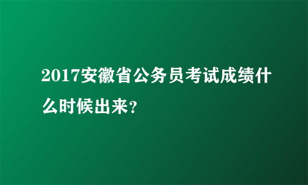 2017安徽省公务员考试成绩什么时候出来？