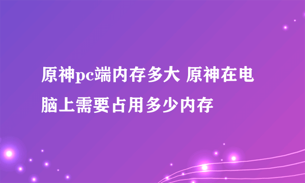 原神pc端内存多大 原神在电脑上需要占用多少内存