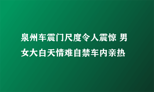 泉州车震门尺度令人震惊 男女大白天情难自禁车内亲热