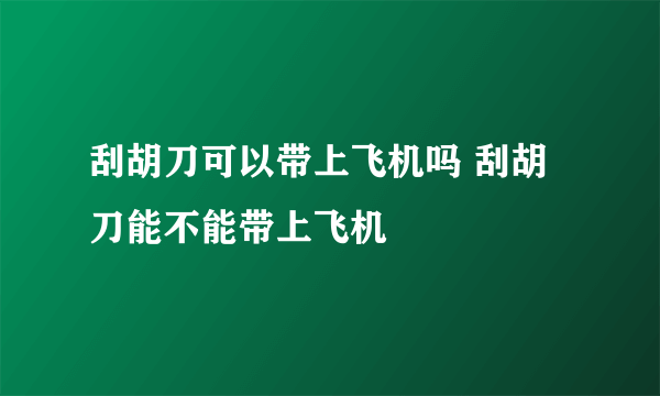 刮胡刀可以带上飞机吗 刮胡刀能不能带上飞机