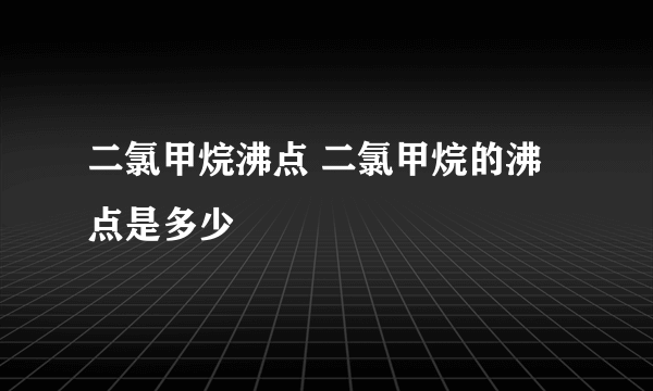 二氯甲烷沸点 二氯甲烷的沸点是多少