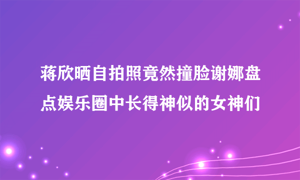 蒋欣晒自拍照竟然撞脸谢娜盘点娱乐圈中长得神似的女神们