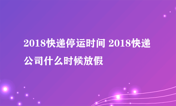 2018快递停运时间 2018快递公司什么时候放假