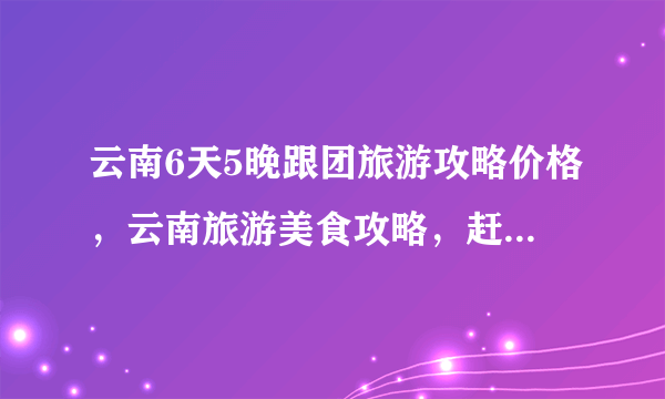 云南6天5晚跟团旅游攻略价格，云南旅游美食攻略，赶紧收藏！