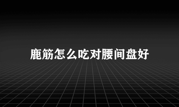 鹿筋怎么吃对腰间盘好