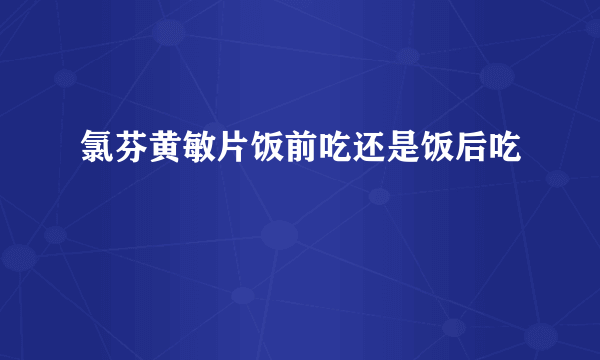 氯芬黄敏片饭前吃还是饭后吃