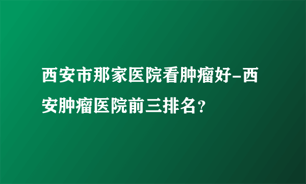 西安市那家医院看肿瘤好-西安肿瘤医院前三排名？