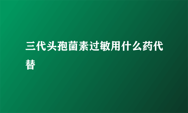 三代头孢菌素过敏用什么药代替