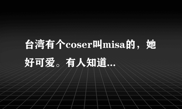 台湾有个coser叫misa的，她好可爱。有人知道她的本名吗？