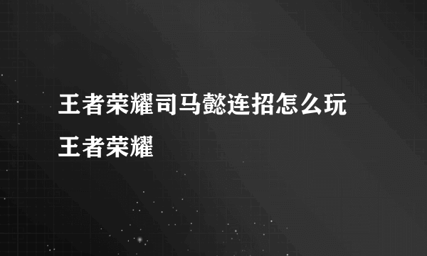 王者荣耀司马懿连招怎么玩  王者荣耀