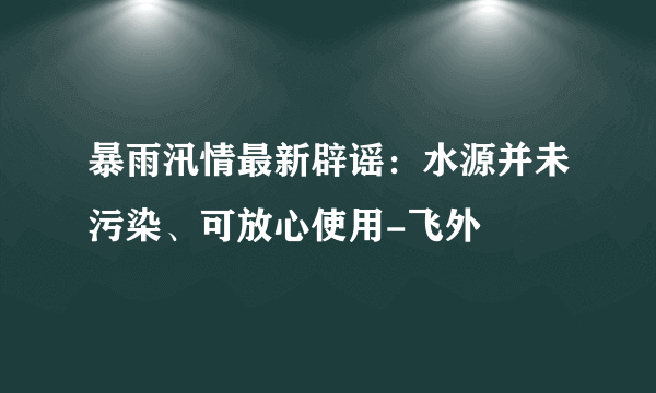 暴雨汛情最新辟谣：水源并未污染、可放心使用-飞外