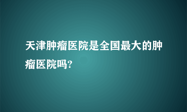 天津肿瘤医院是全国最大的肿瘤医院吗?