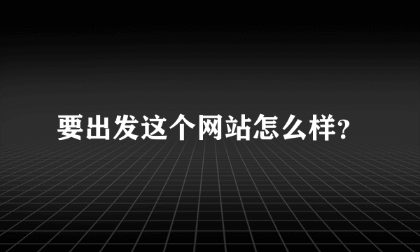 要出发这个网站怎么样？