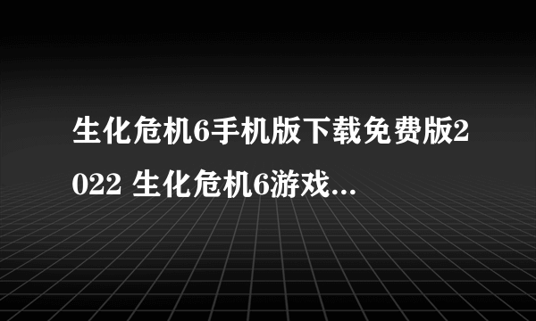 生化危机6手机版下载免费版2022 生化危机6游戏安卓版无广告下载