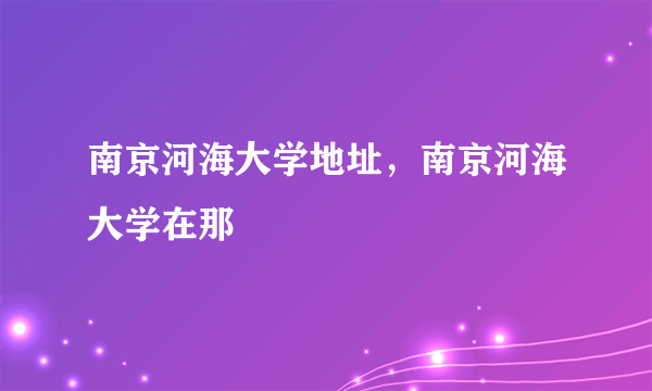 南京河海大学地址，南京河海大学在那